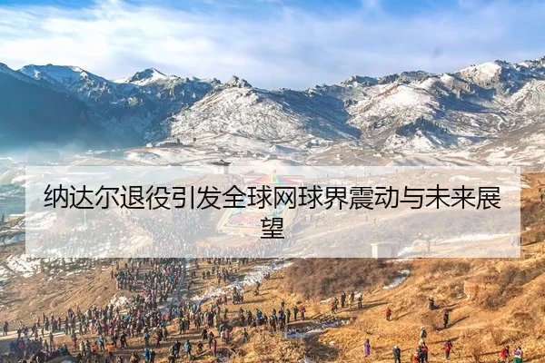 纳达尔退役引发全球网球界震动与未来展望